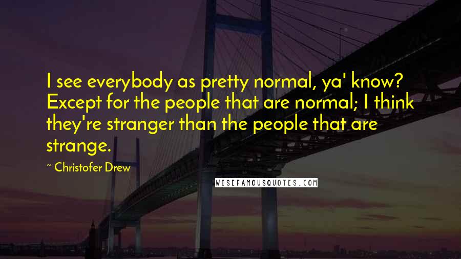 Christofer Drew Quotes: I see everybody as pretty normal, ya' know? Except for the people that are normal; I think they're stranger than the people that are strange.