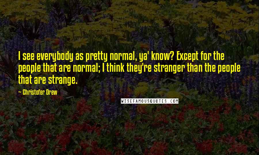 Christofer Drew Quotes: I see everybody as pretty normal, ya' know? Except for the people that are normal; I think they're stranger than the people that are strange.