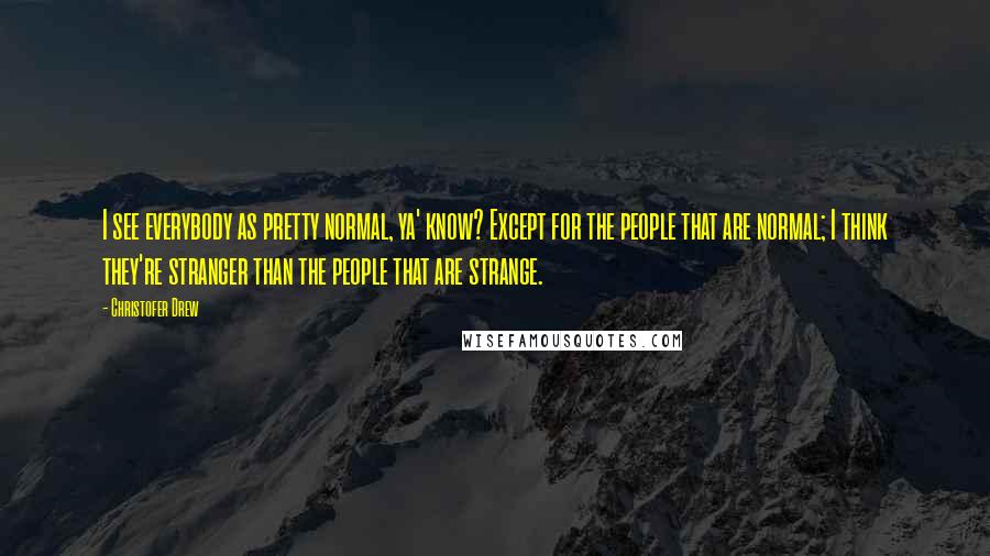 Christofer Drew Quotes: I see everybody as pretty normal, ya' know? Except for the people that are normal; I think they're stranger than the people that are strange.