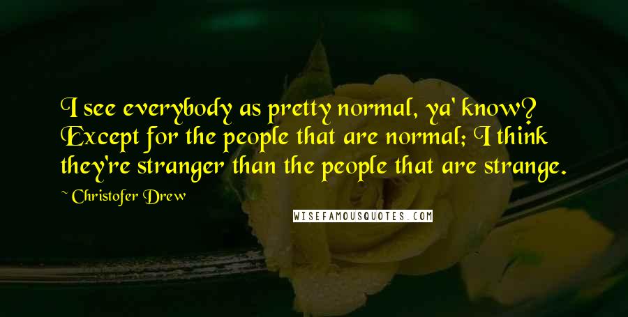 Christofer Drew Quotes: I see everybody as pretty normal, ya' know? Except for the people that are normal; I think they're stranger than the people that are strange.