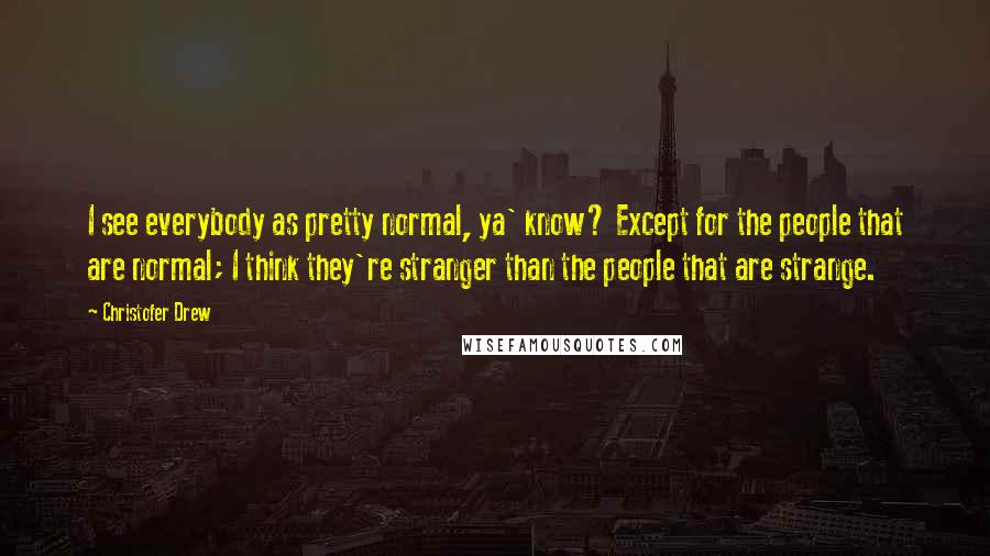 Christofer Drew Quotes: I see everybody as pretty normal, ya' know? Except for the people that are normal; I think they're stranger than the people that are strange.