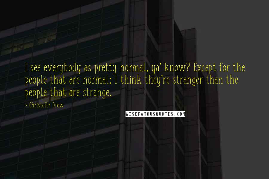 Christofer Drew Quotes: I see everybody as pretty normal, ya' know? Except for the people that are normal; I think they're stranger than the people that are strange.