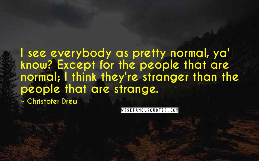 Christofer Drew Quotes: I see everybody as pretty normal, ya' know? Except for the people that are normal; I think they're stranger than the people that are strange.