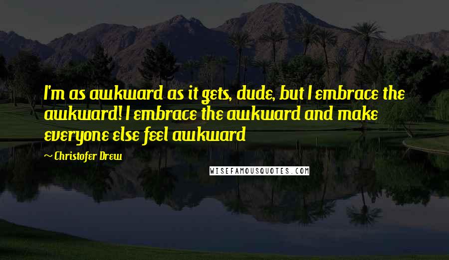 Christofer Drew Quotes: I'm as awkward as it gets, dude, but I embrace the awkward! I embrace the awkward and make everyone else feel awkward