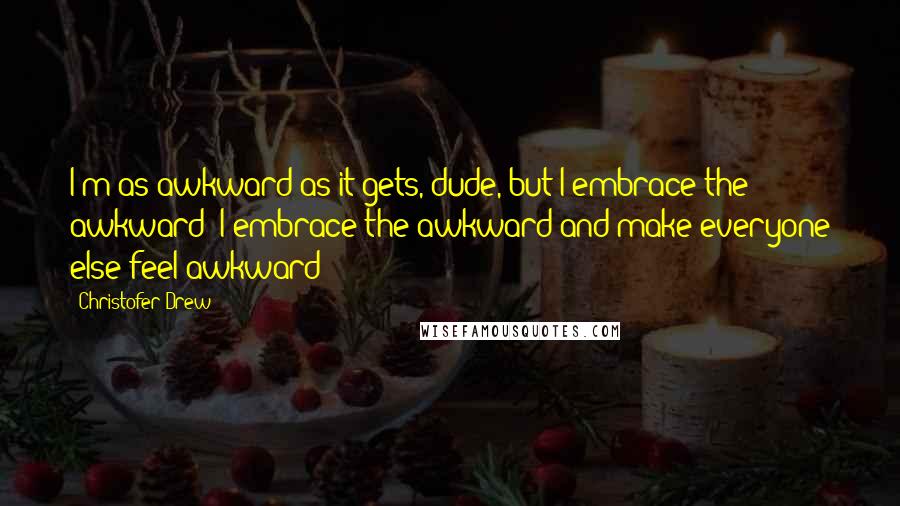 Christofer Drew Quotes: I'm as awkward as it gets, dude, but I embrace the awkward! I embrace the awkward and make everyone else feel awkward