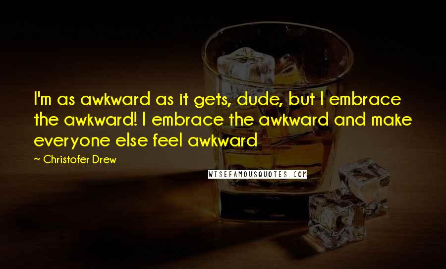 Christofer Drew Quotes: I'm as awkward as it gets, dude, but I embrace the awkward! I embrace the awkward and make everyone else feel awkward
