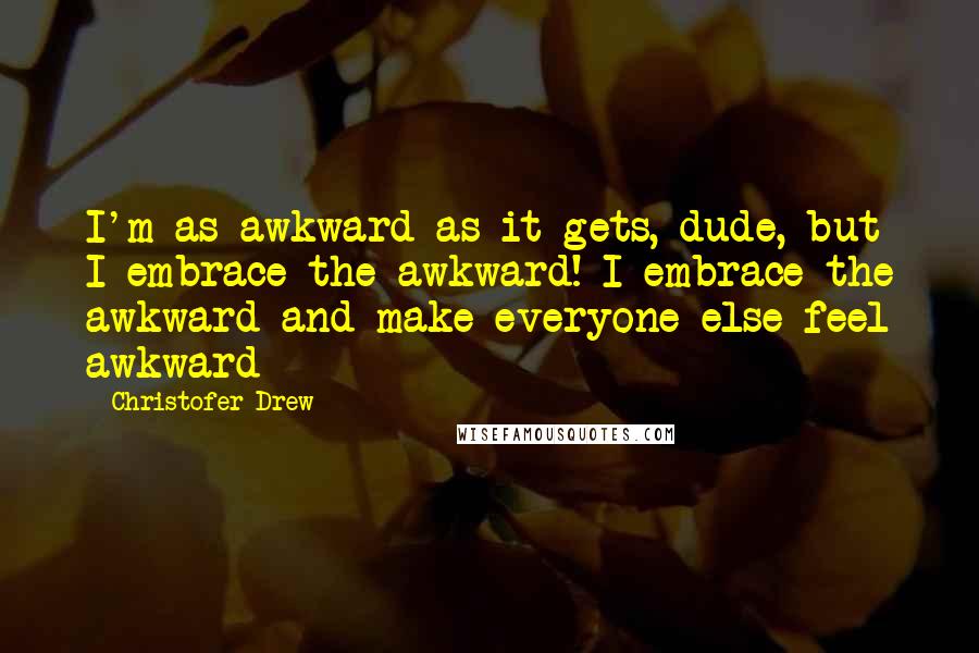 Christofer Drew Quotes: I'm as awkward as it gets, dude, but I embrace the awkward! I embrace the awkward and make everyone else feel awkward