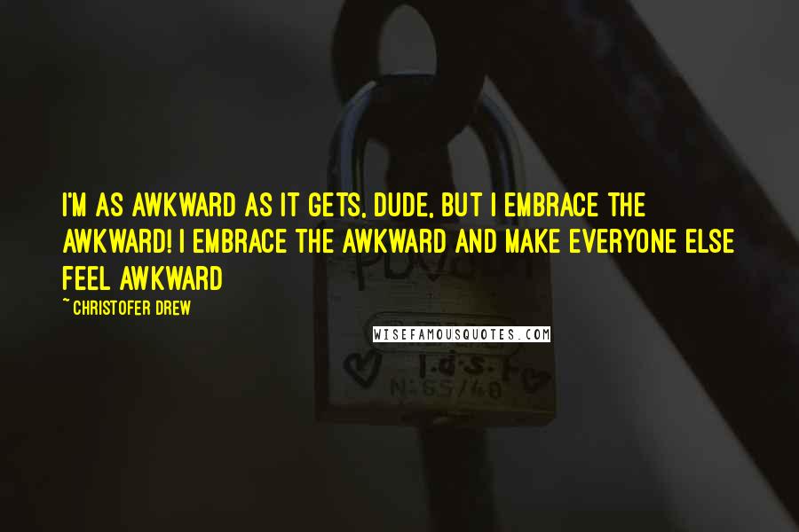 Christofer Drew Quotes: I'm as awkward as it gets, dude, but I embrace the awkward! I embrace the awkward and make everyone else feel awkward