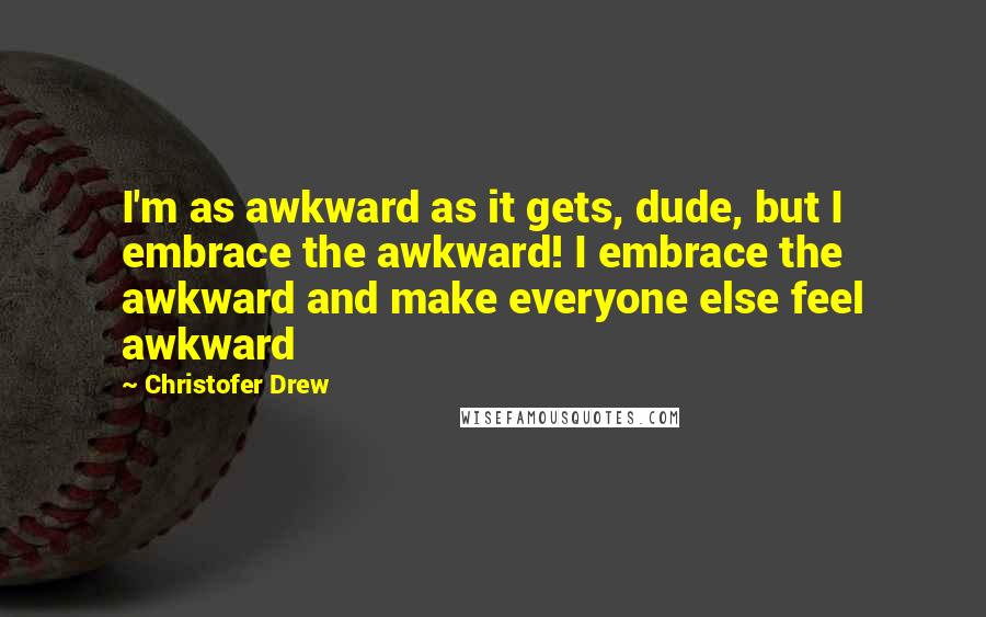 Christofer Drew Quotes: I'm as awkward as it gets, dude, but I embrace the awkward! I embrace the awkward and make everyone else feel awkward