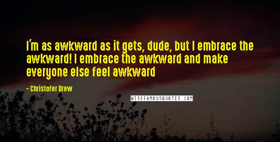 Christofer Drew Quotes: I'm as awkward as it gets, dude, but I embrace the awkward! I embrace the awkward and make everyone else feel awkward