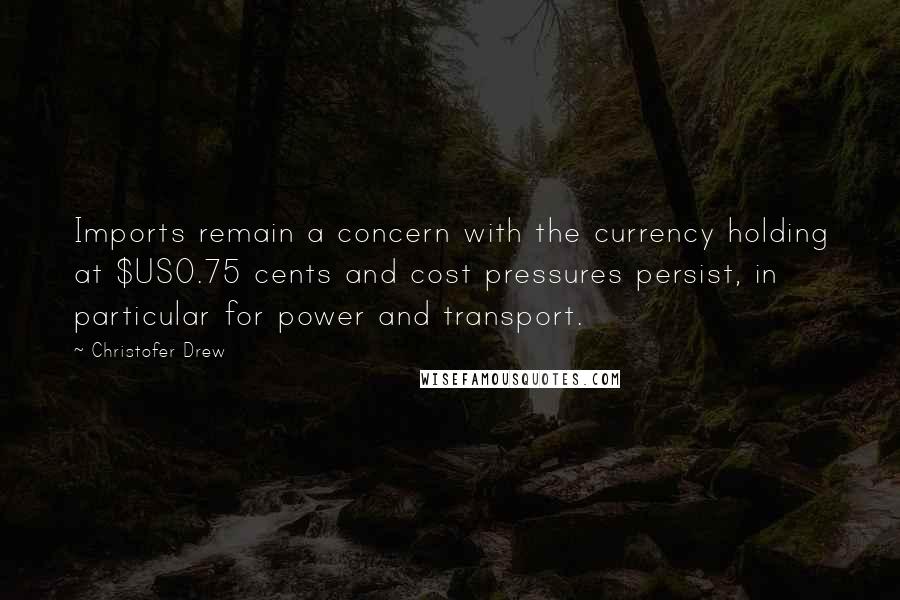 Christofer Drew Quotes: Imports remain a concern with the currency holding at $US0.75 cents and cost pressures persist, in particular for power and transport.