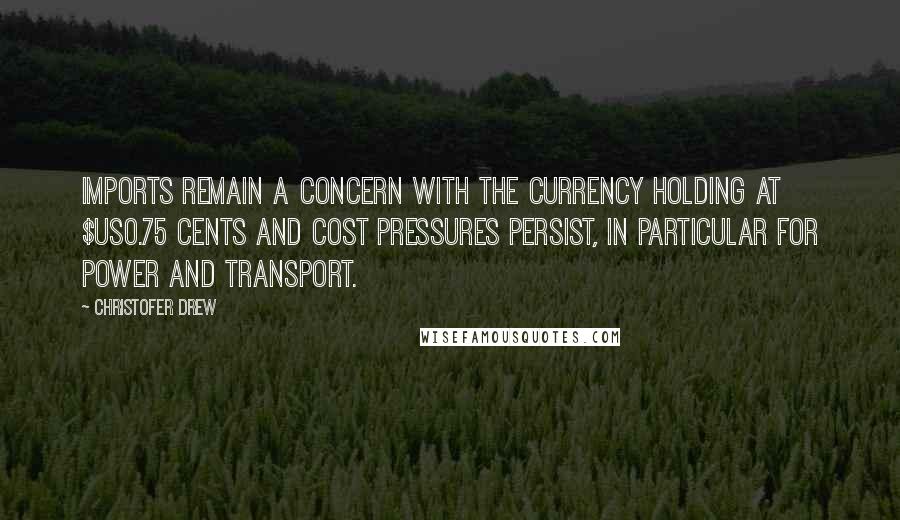 Christofer Drew Quotes: Imports remain a concern with the currency holding at $US0.75 cents and cost pressures persist, in particular for power and transport.