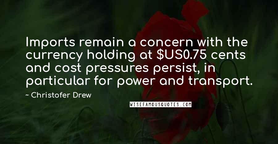 Christofer Drew Quotes: Imports remain a concern with the currency holding at $US0.75 cents and cost pressures persist, in particular for power and transport.