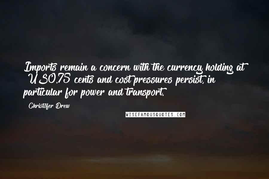 Christofer Drew Quotes: Imports remain a concern with the currency holding at $US0.75 cents and cost pressures persist, in particular for power and transport.