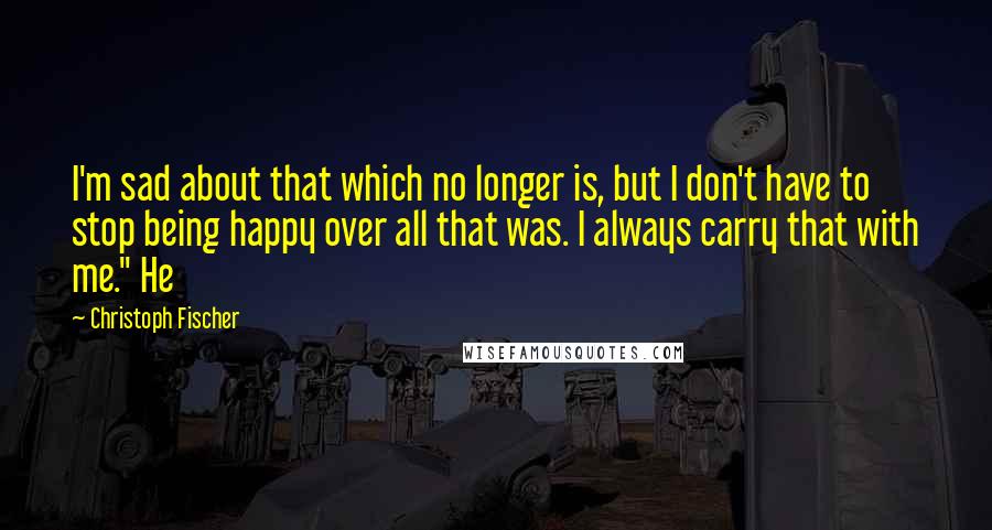 Christoph Fischer Quotes: I'm sad about that which no longer is, but I don't have to stop being happy over all that was. I always carry that with me." He