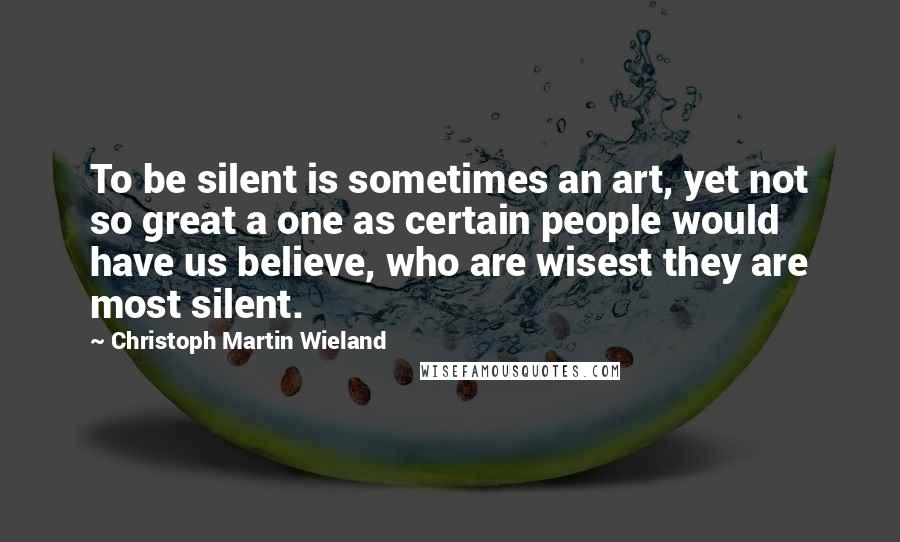 Christoph Martin Wieland Quotes: To be silent is sometimes an art, yet not so great a one as certain people would have us believe, who are wisest they are most silent.