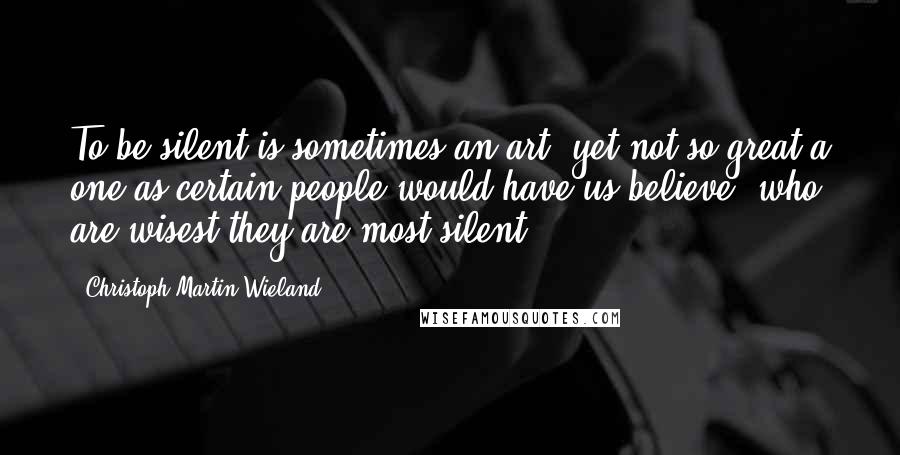 Christoph Martin Wieland Quotes: To be silent is sometimes an art, yet not so great a one as certain people would have us believe, who are wisest they are most silent.