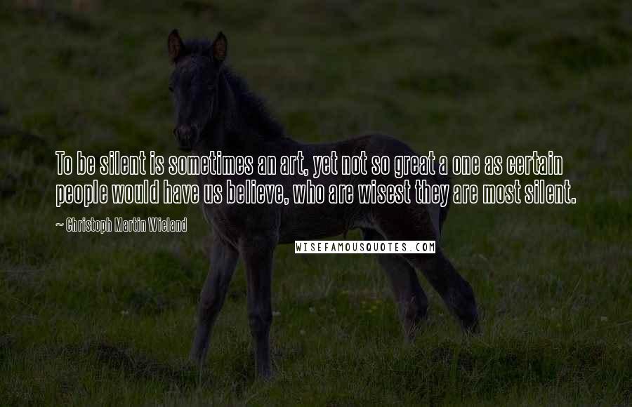 Christoph Martin Wieland Quotes: To be silent is sometimes an art, yet not so great a one as certain people would have us believe, who are wisest they are most silent.