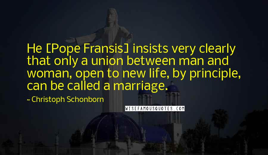 Christoph Schonborn Quotes: He [Pope Fransis] insists very clearly that only a union between man and woman, open to new life, by principle, can be called a marriage.