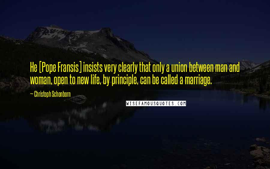 Christoph Schonborn Quotes: He [Pope Fransis] insists very clearly that only a union between man and woman, open to new life, by principle, can be called a marriage.