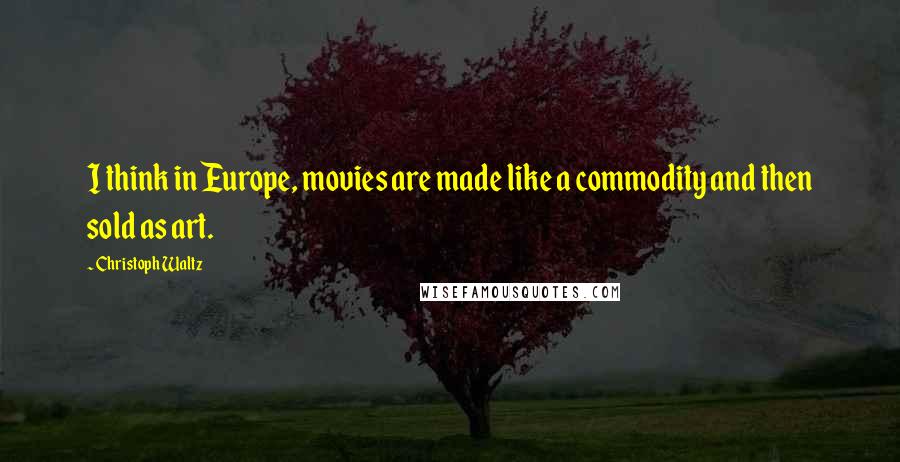Christoph Waltz Quotes: I think in Europe, movies are made like a commodity and then sold as art.