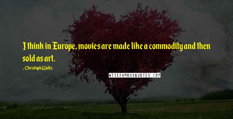 Christoph Waltz Quotes: I think in Europe, movies are made like a commodity and then sold as art.