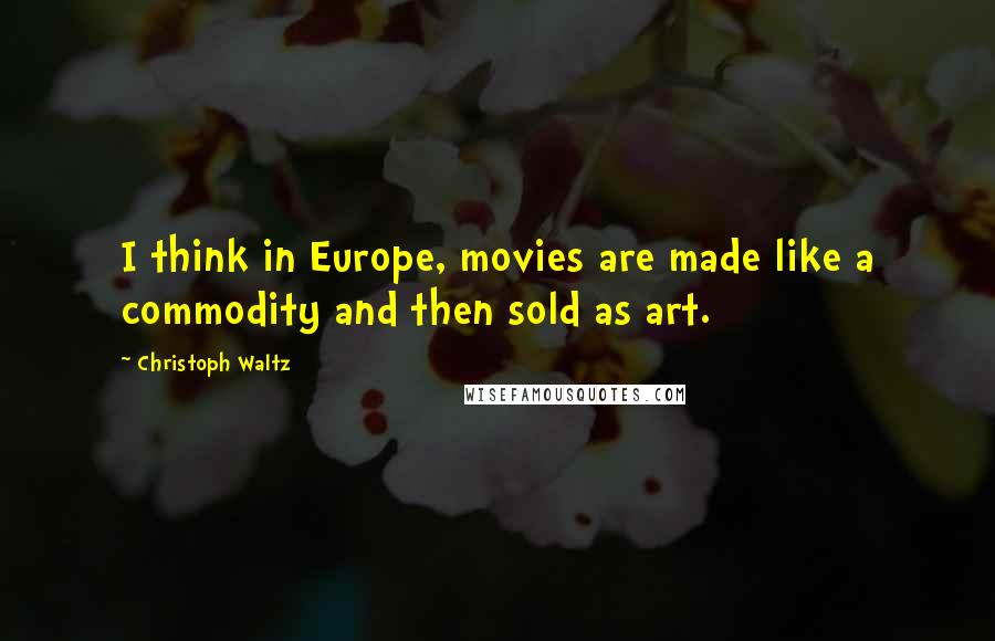 Christoph Waltz Quotes: I think in Europe, movies are made like a commodity and then sold as art.