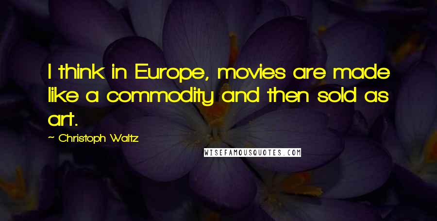 Christoph Waltz Quotes: I think in Europe, movies are made like a commodity and then sold as art.