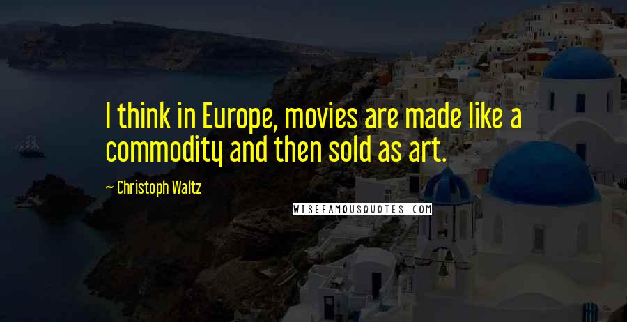 Christoph Waltz Quotes: I think in Europe, movies are made like a commodity and then sold as art.