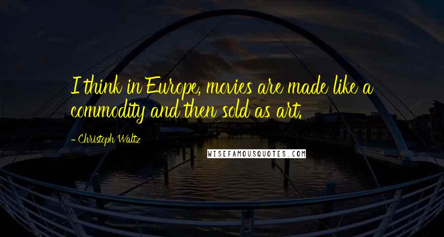 Christoph Waltz Quotes: I think in Europe, movies are made like a commodity and then sold as art.