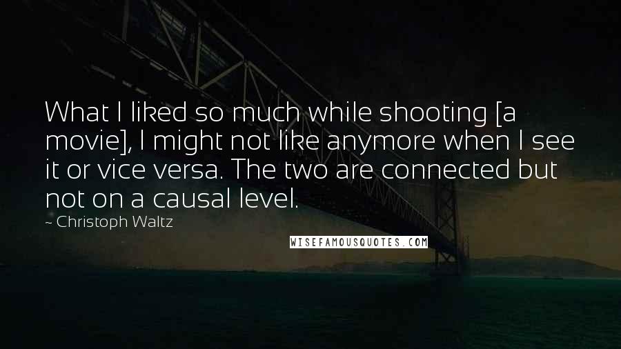 Christoph Waltz Quotes: What I liked so much while shooting [a movie], I might not like anymore when I see it or vice versa. The two are connected but not on a causal level.