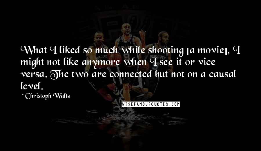 Christoph Waltz Quotes: What I liked so much while shooting [a movie], I might not like anymore when I see it or vice versa. The two are connected but not on a causal level.