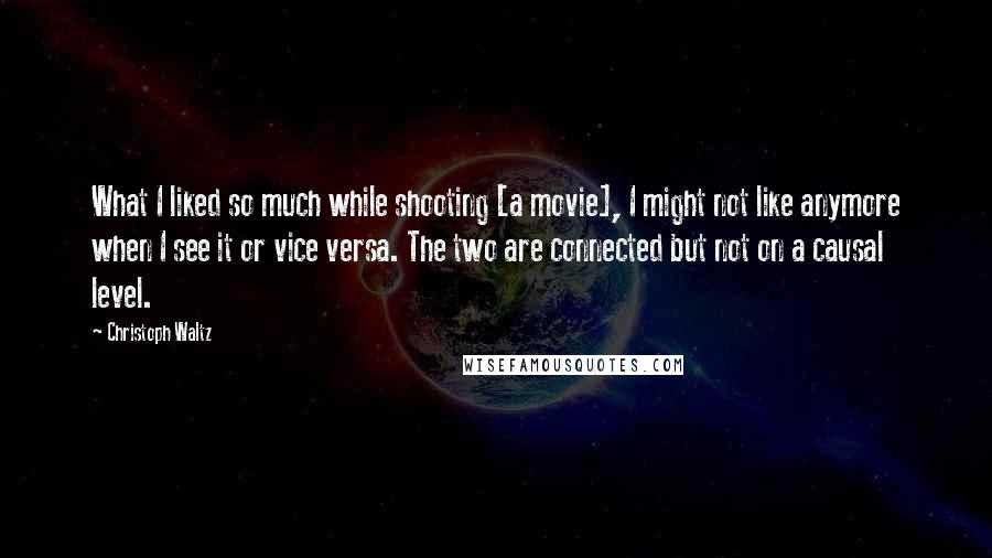 Christoph Waltz Quotes: What I liked so much while shooting [a movie], I might not like anymore when I see it or vice versa. The two are connected but not on a causal level.