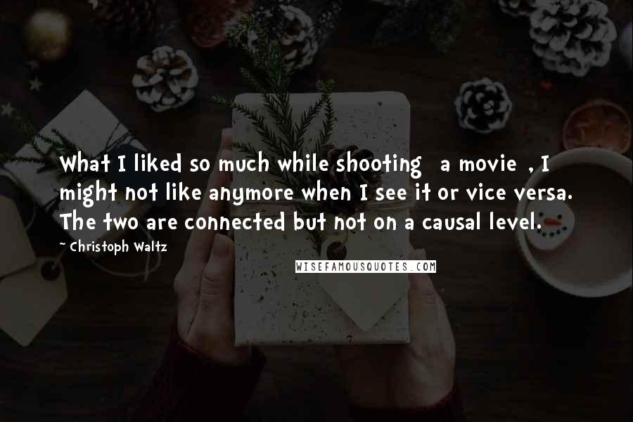 Christoph Waltz Quotes: What I liked so much while shooting [a movie], I might not like anymore when I see it or vice versa. The two are connected but not on a causal level.