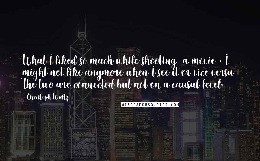Christoph Waltz Quotes: What I liked so much while shooting [a movie], I might not like anymore when I see it or vice versa. The two are connected but not on a causal level.