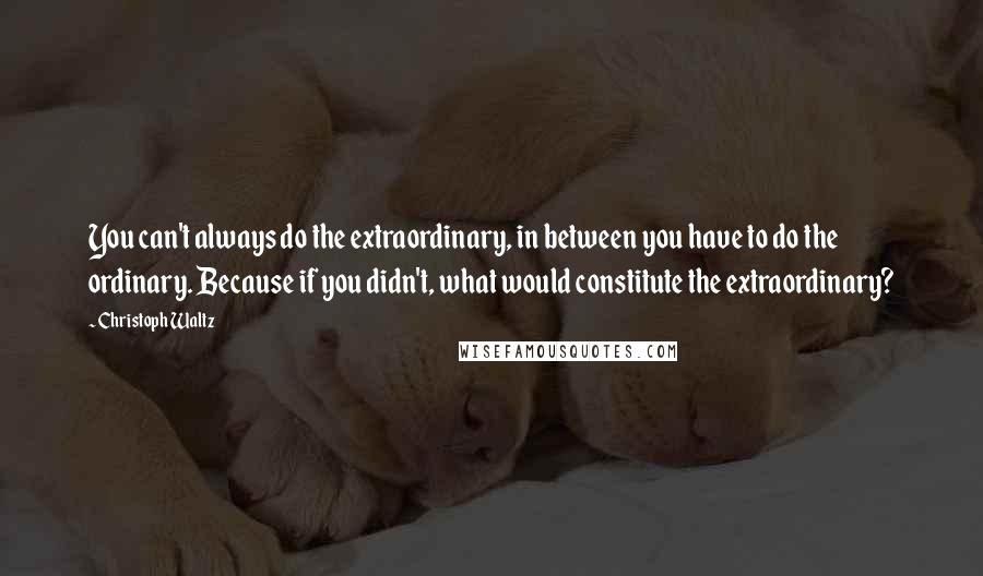 Christoph Waltz Quotes: You can't always do the extraordinary, in between you have to do the ordinary. Because if you didn't, what would constitute the extraordinary?