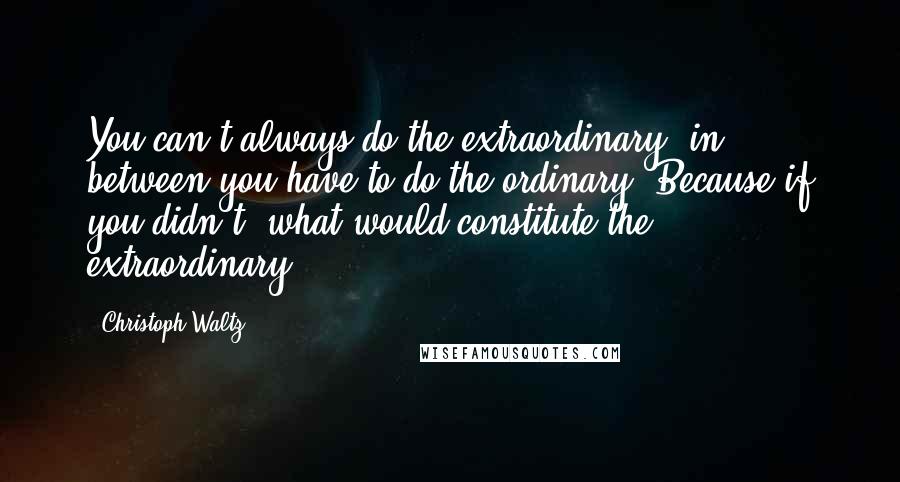 Christoph Waltz Quotes: You can't always do the extraordinary, in between you have to do the ordinary. Because if you didn't, what would constitute the extraordinary?