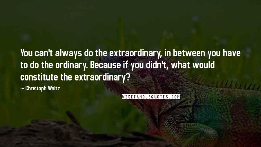 Christoph Waltz Quotes: You can't always do the extraordinary, in between you have to do the ordinary. Because if you didn't, what would constitute the extraordinary?