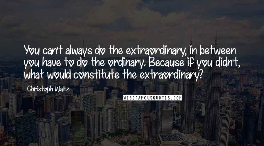 Christoph Waltz Quotes: You can't always do the extraordinary, in between you have to do the ordinary. Because if you didn't, what would constitute the extraordinary?