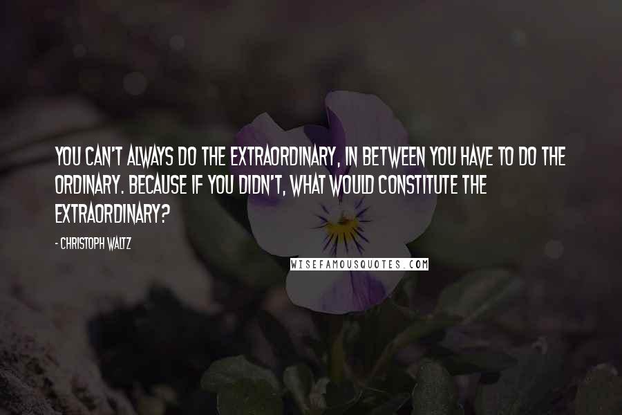 Christoph Waltz Quotes: You can't always do the extraordinary, in between you have to do the ordinary. Because if you didn't, what would constitute the extraordinary?