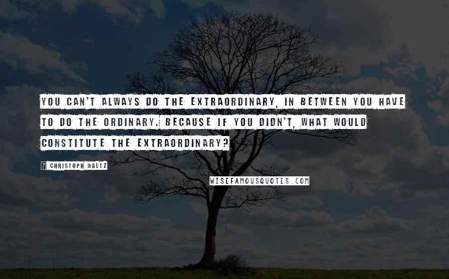 Christoph Waltz Quotes: You can't always do the extraordinary, in between you have to do the ordinary. Because if you didn't, what would constitute the extraordinary?