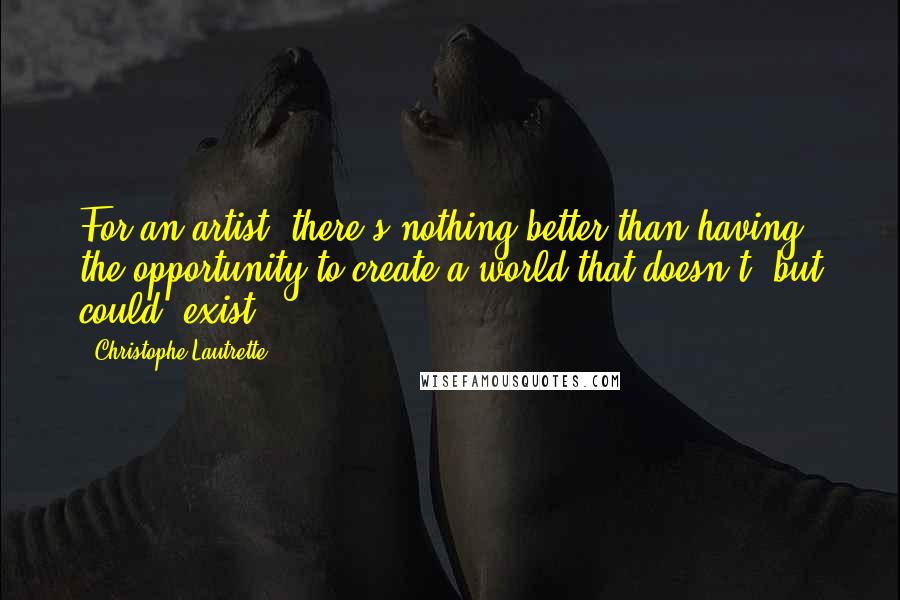 Christophe Lautrette Quotes: For an artist, there's nothing better than having the opportunity to create a world that doesn't- but could- exist.