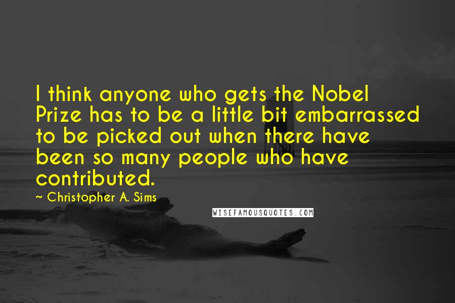 Christopher A. Sims Quotes: I think anyone who gets the Nobel Prize has to be a little bit embarrassed to be picked out when there have been so many people who have contributed.