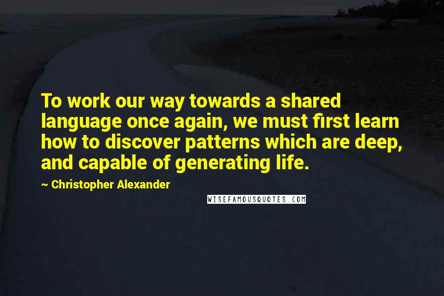 Christopher Alexander Quotes: To work our way towards a shared language once again, we must first learn how to discover patterns which are deep, and capable of generating life.