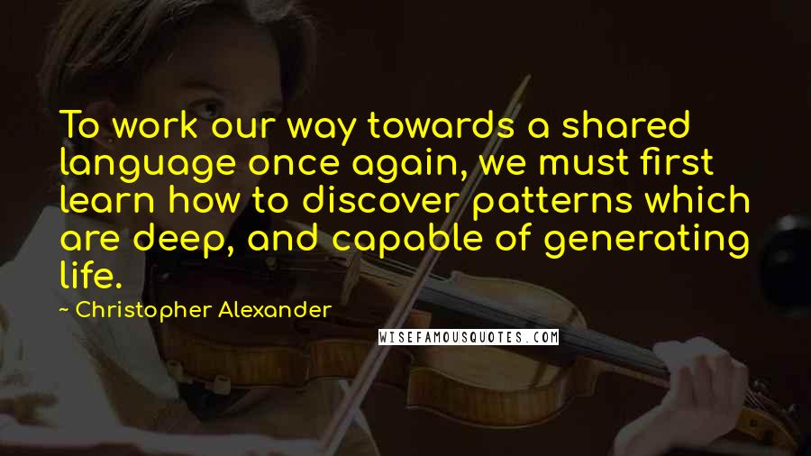 Christopher Alexander Quotes: To work our way towards a shared language once again, we must first learn how to discover patterns which are deep, and capable of generating life.