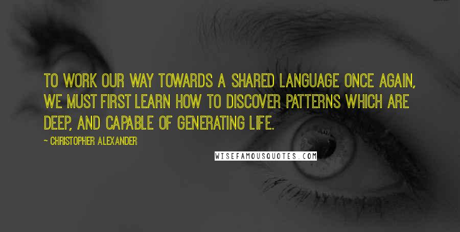 Christopher Alexander Quotes: To work our way towards a shared language once again, we must first learn how to discover patterns which are deep, and capable of generating life.