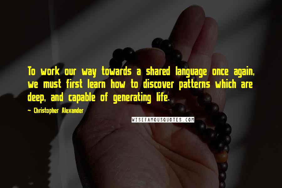 Christopher Alexander Quotes: To work our way towards a shared language once again, we must first learn how to discover patterns which are deep, and capable of generating life.