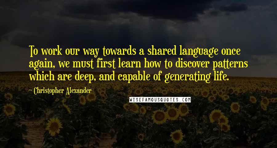 Christopher Alexander Quotes: To work our way towards a shared language once again, we must first learn how to discover patterns which are deep, and capable of generating life.