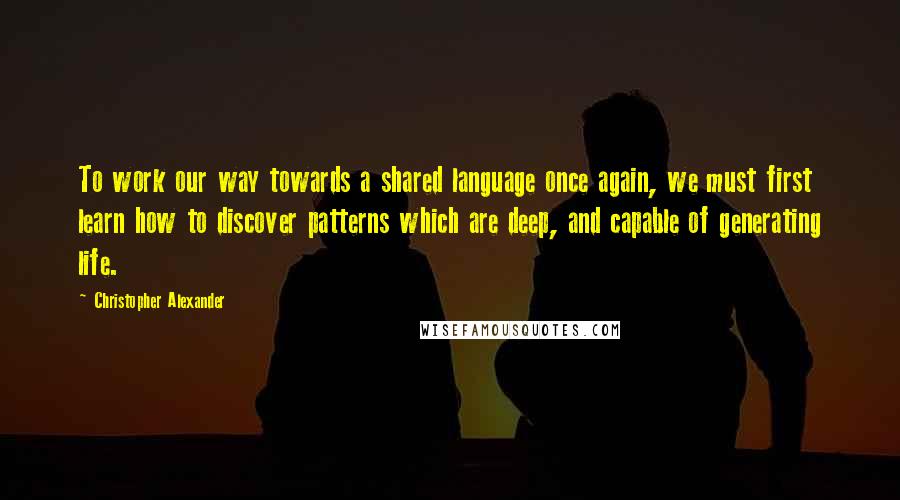 Christopher Alexander Quotes: To work our way towards a shared language once again, we must first learn how to discover patterns which are deep, and capable of generating life.