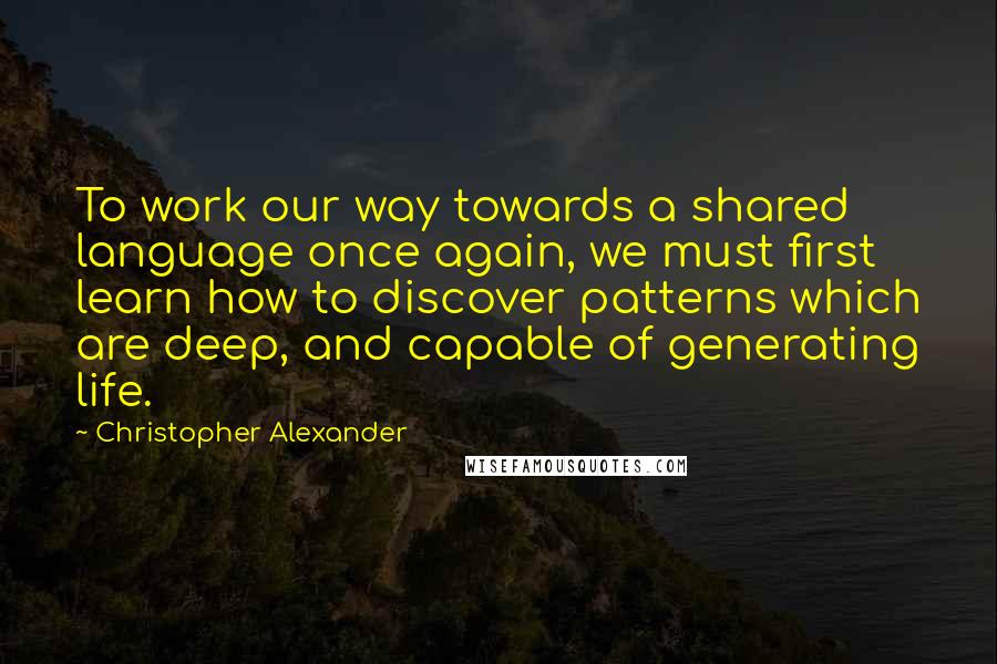 Christopher Alexander Quotes: To work our way towards a shared language once again, we must first learn how to discover patterns which are deep, and capable of generating life.